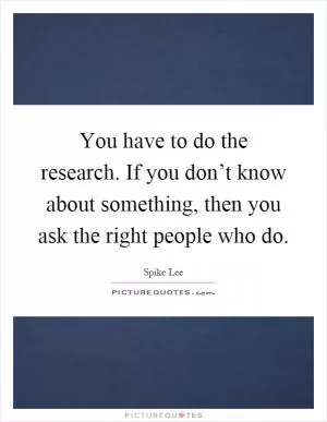 You have to do the research. If you don’t know about something, then you ask the right people who do Picture Quote #1