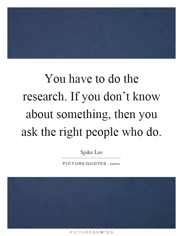 You have to do the research. If you don't know about something, then you ask the right people who do Picture Quote #1