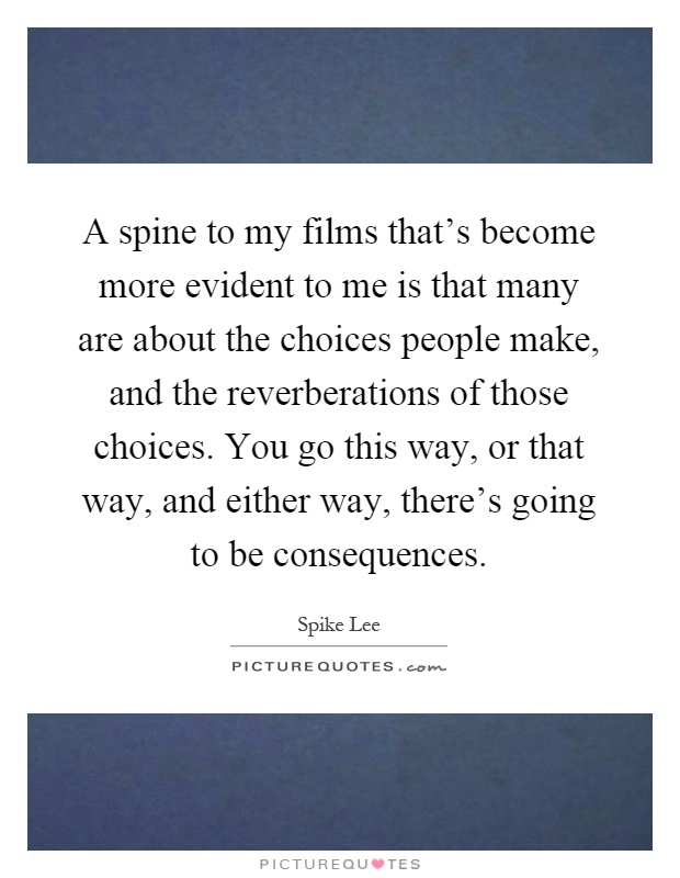 A spine to my films that's become more evident to me is that many are about the choices people make, and the reverberations of those choices. You go this way, or that way, and either way, there's going to be consequences Picture Quote #1