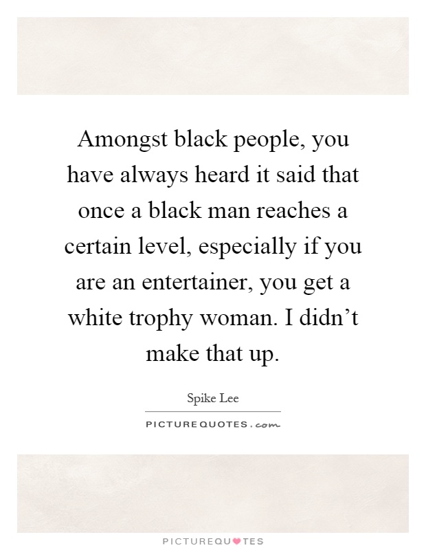 Amongst black people, you have always heard it said that once a black man reaches a certain level, especially if you are an entertainer, you get a white trophy woman. I didn't make that up Picture Quote #1