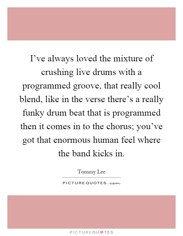 I've always loved the mixture of crushing live drums with a programmed groove, that really cool blend, like in the verse there's a really funky drum beat that is programmed then it comes in to the chorus; you've got that enormous human feel where the band kicks in Picture Quote #1