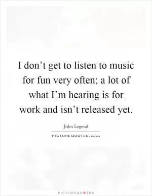 I don’t get to listen to music for fun very often; a lot of what I’m hearing is for work and isn’t released yet Picture Quote #1