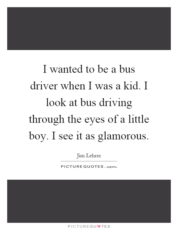 I wanted to be a bus driver when I was a kid. I look at bus driving through the eyes of a little boy. I see it as glamorous Picture Quote #1