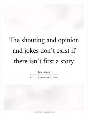 The shouting and opinion and jokes don’t exist if there isn’t first a story Picture Quote #1