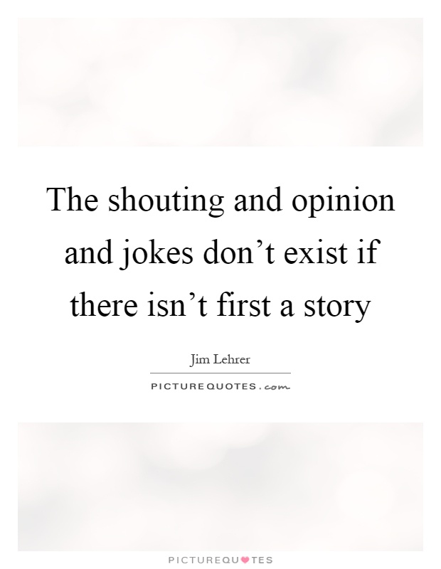 The shouting and opinion and jokes don't exist if there isn't first a story Picture Quote #1