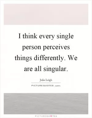 I think every single person perceives things differently. We are all singular Picture Quote #1
