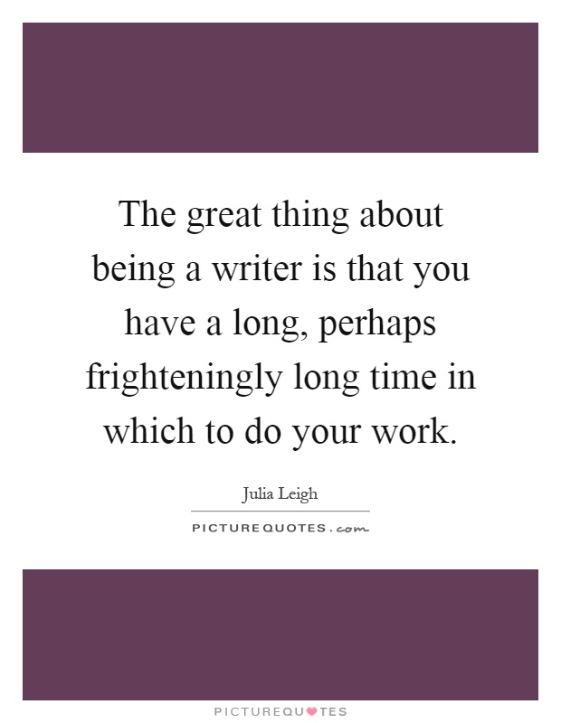 The great thing about being a writer is that you have a long, perhaps frighteningly long time in which to do your work Picture Quote #1