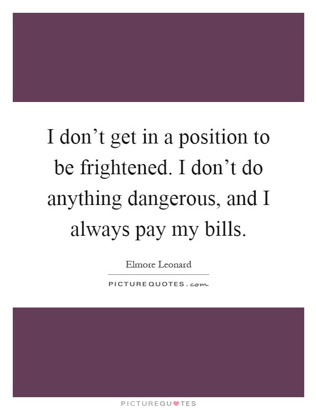 I don't get in a position to be frightened. I don't do anything dangerous, and I always pay my bills Picture Quote #1