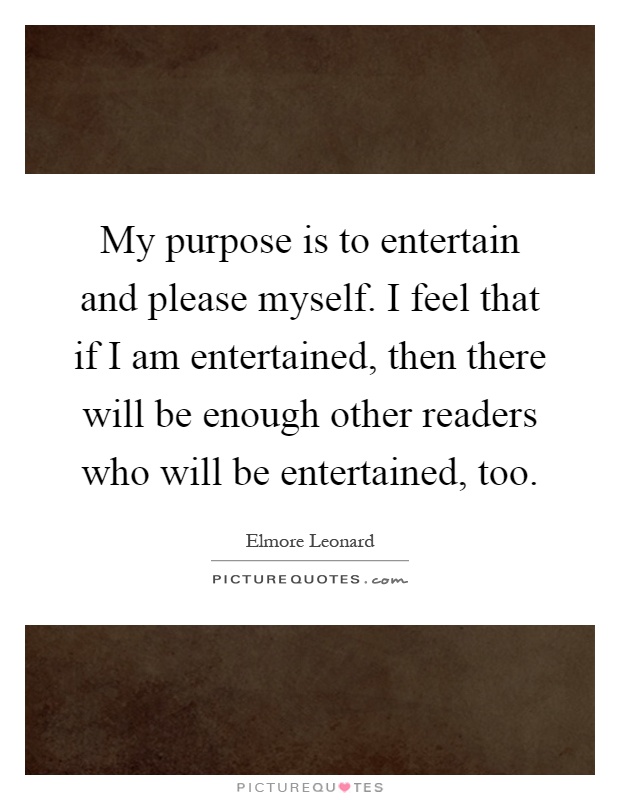 My purpose is to entertain and please myself. I feel that if I am entertained, then there will be enough other readers who will be entertained, too Picture Quote #1