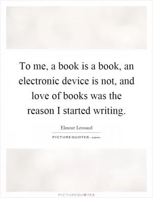 To me, a book is a book, an electronic device is not, and love of books was the reason I started writing Picture Quote #1