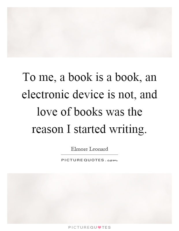 To me, a book is a book, an electronic device is not, and love of books was the reason I started writing Picture Quote #1