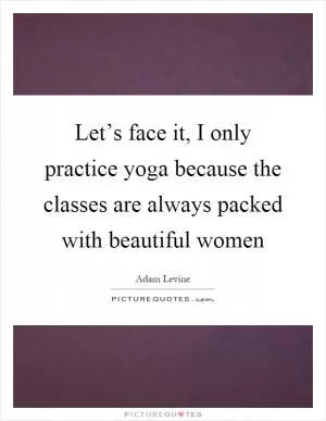 Let’s face it, I only practice yoga because the classes are always packed with beautiful women Picture Quote #1