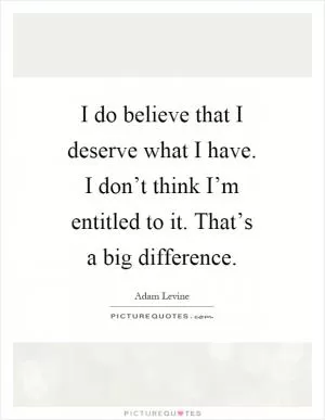 I do believe that I deserve what I have. I don’t think I’m entitled to it. That’s a big difference Picture Quote #1