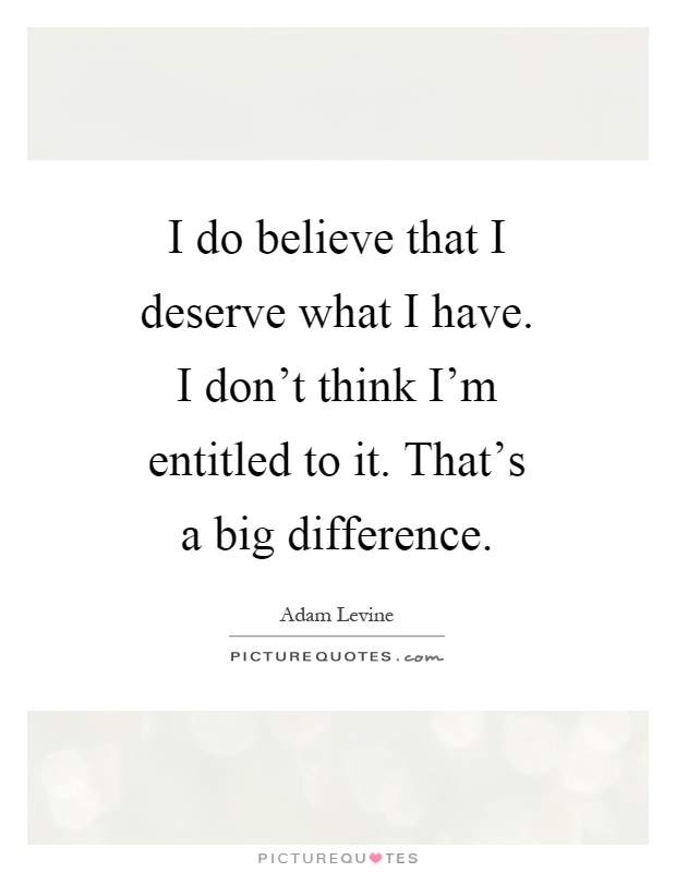 I do believe that I deserve what I have. I don't think I'm entitled to it. That's a big difference Picture Quote #1