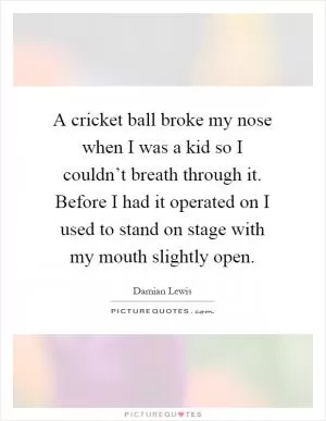 A cricket ball broke my nose when I was a kid so I couldn’t breath through it. Before I had it operated on I used to stand on stage with my mouth slightly open Picture Quote #1