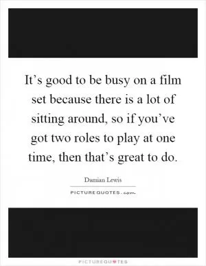It’s good to be busy on a film set because there is a lot of sitting around, so if you’ve got two roles to play at one time, then that’s great to do Picture Quote #1
