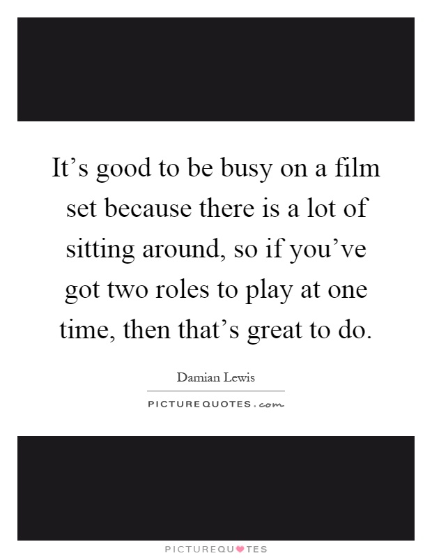 It's good to be busy on a film set because there is a lot of sitting around, so if you've got two roles to play at one time, then that's great to do Picture Quote #1
