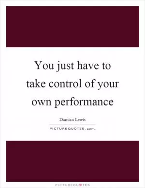 You just have to take control of your own performance Picture Quote #1