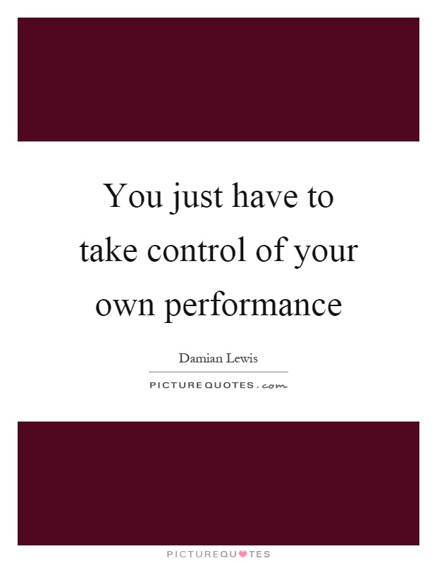 You just have to take control of your own performance Picture Quote #1