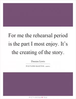 For me the rehearsal period is the part I most enjoy. It’s the creating of the story Picture Quote #1