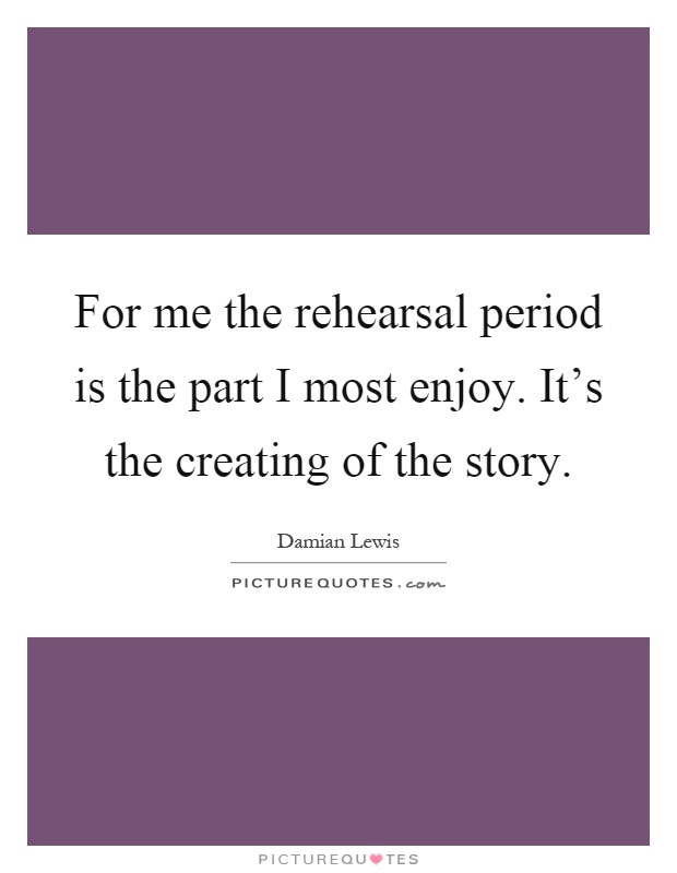 For me the rehearsal period is the part I most enjoy. It's the creating of the story Picture Quote #1