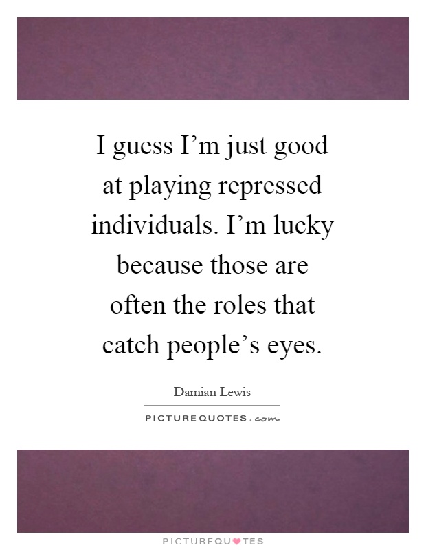 I guess I'm just good at playing repressed individuals. I'm lucky because those are often the roles that catch people's eyes Picture Quote #1