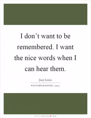 I don’t want to be remembered. I want the nice words when I can hear them Picture Quote #1