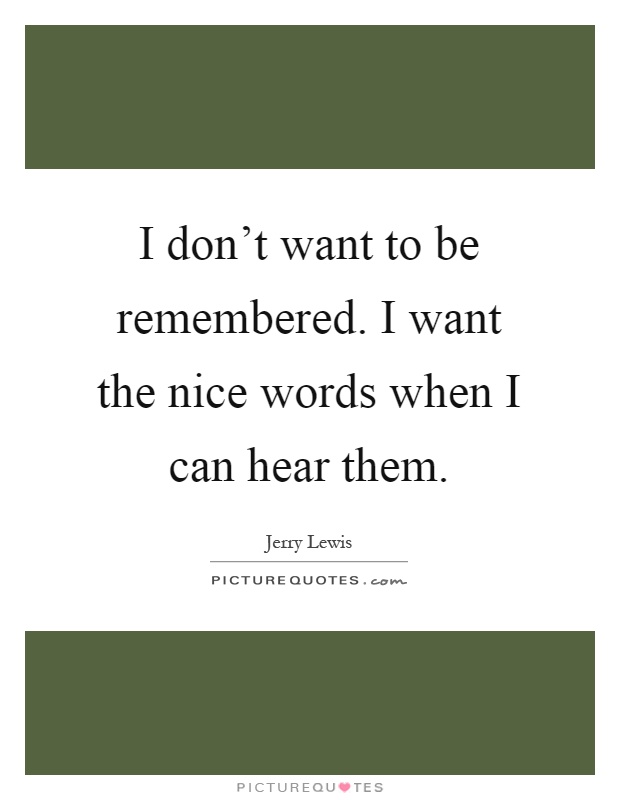I don't want to be remembered. I want the nice words when I can hear them Picture Quote #1