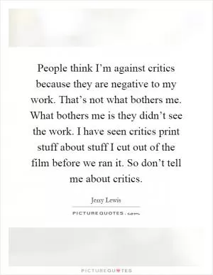 People think I’m against critics because they are negative to my work. That’s not what bothers me. What bothers me is they didn’t see the work. I have seen critics print stuff about stuff I cut out of the film before we ran it. So don’t tell me about critics Picture Quote #1