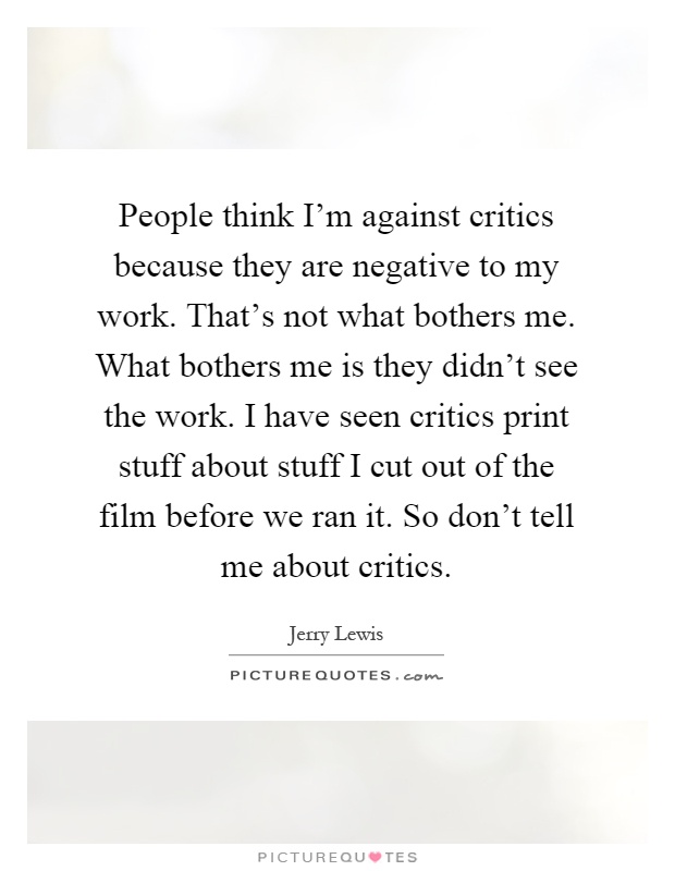 People think I'm against critics because they are negative to my work. That's not what bothers me. What bothers me is they didn't see the work. I have seen critics print stuff about stuff I cut out of the film before we ran it. So don't tell me about critics Picture Quote #1