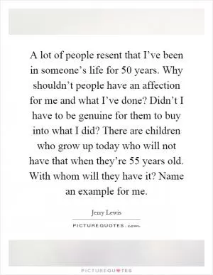 A lot of people resent that I’ve been in someone’s life for 50 years. Why shouldn’t people have an affection for me and what I’ve done? Didn’t I have to be genuine for them to buy into what I did? There are children who grow up today who will not have that when they’re 55 years old. With whom will they have it? Name an example for me Picture Quote #1