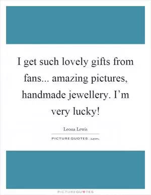 I get such lovely gifts from fans... amazing pictures, handmade jewellery. I’m very lucky! Picture Quote #1
