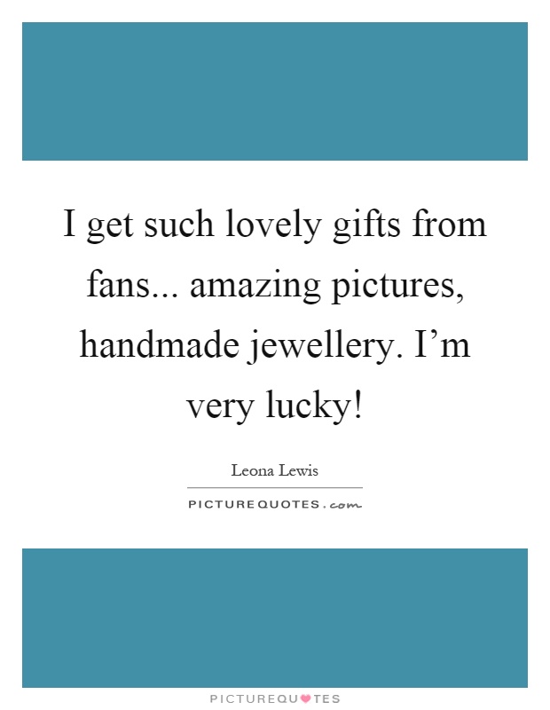 I get such lovely gifts from fans... amazing pictures, handmade jewellery. I'm very lucky! Picture Quote #1