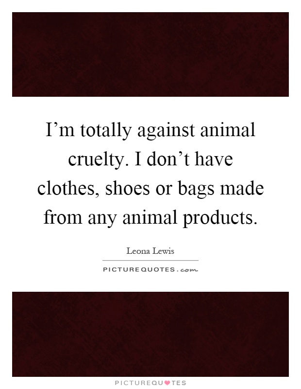 I'm totally against animal cruelty. I don't have clothes, shoes or bags made from any animal products Picture Quote #1