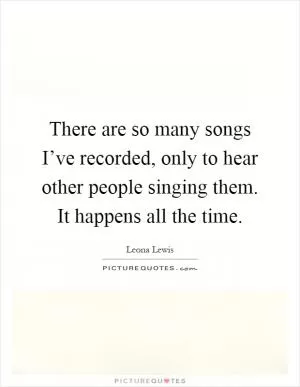 There are so many songs I’ve recorded, only to hear other people singing them. It happens all the time Picture Quote #1