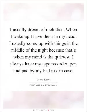 I usually dream of melodies. When I wake up I have them in my head. I usually come up with things in the middle of the night because that’s when my mind is the quietest. I always have my tape recorder, pen and pad by my bed just in case Picture Quote #1