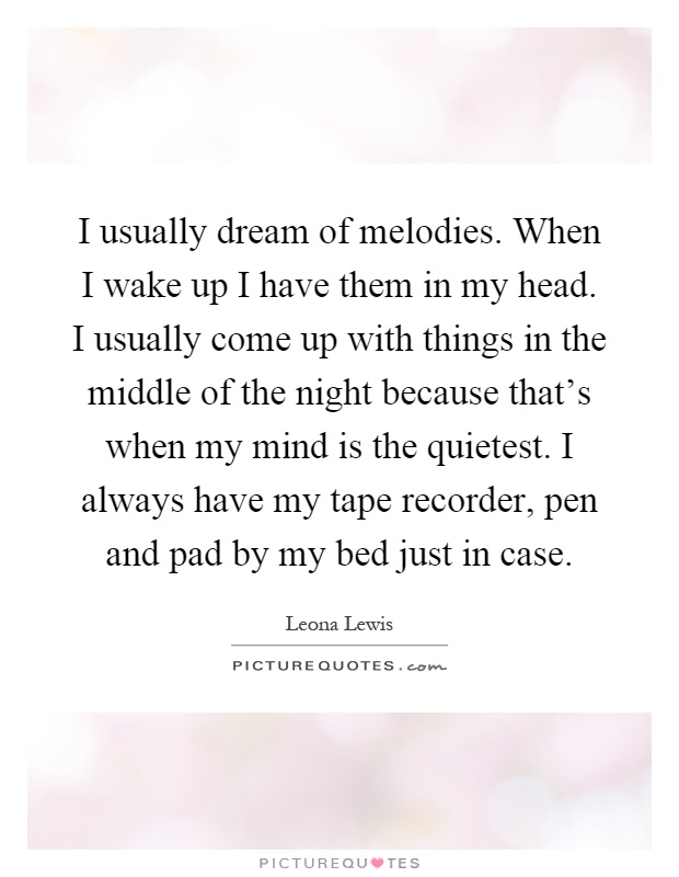 I usually dream of melodies. When I wake up I have them in my head. I usually come up with things in the middle of the night because that's when my mind is the quietest. I always have my tape recorder, pen and pad by my bed just in case Picture Quote #1