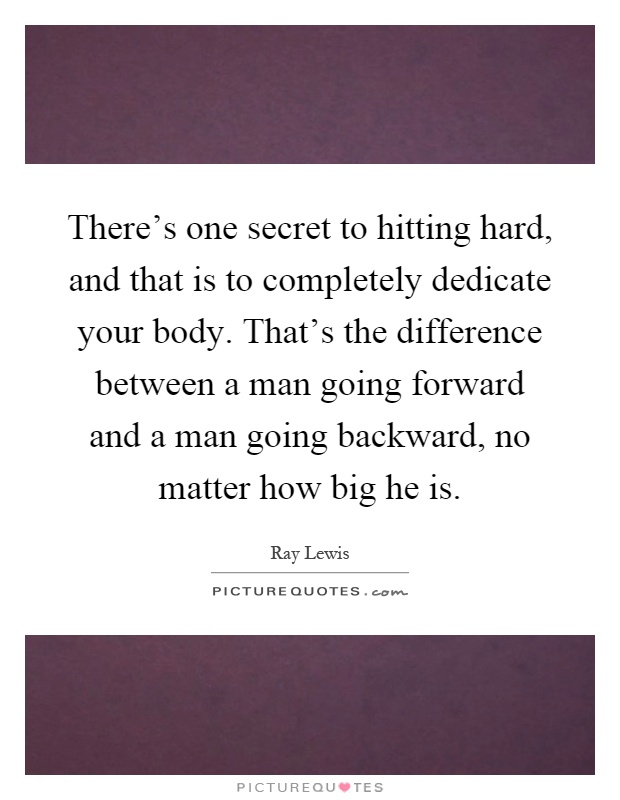 There's one secret to hitting hard, and that is to completely dedicate your body. That's the difference between a man going forward and a man going backward, no matter how big he is Picture Quote #1