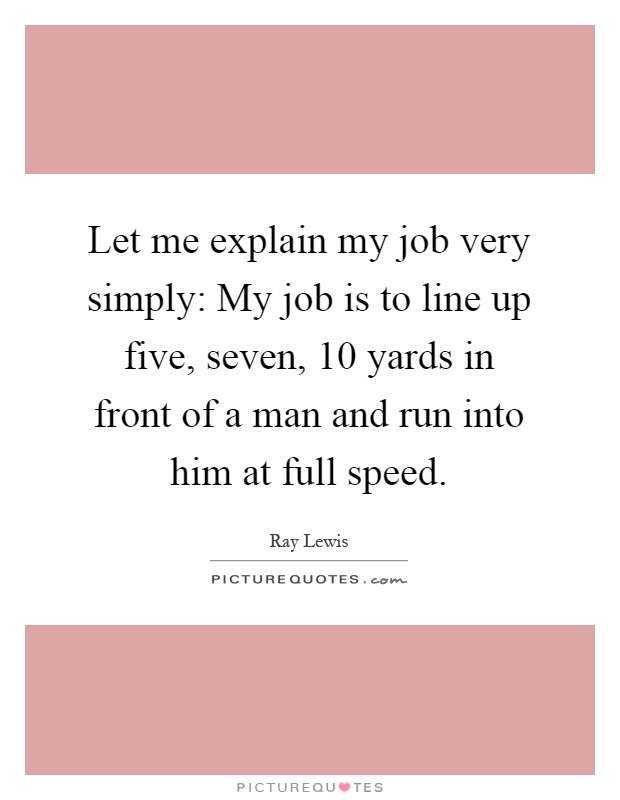 Let me explain my job very simply: My job is to line up five, seven, 10 yards in front of a man and run into him at full speed Picture Quote #1