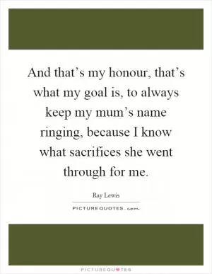 And that’s my honour, that’s what my goal is, to always keep my mum’s name ringing, because I know what sacrifices she went through for me Picture Quote #1