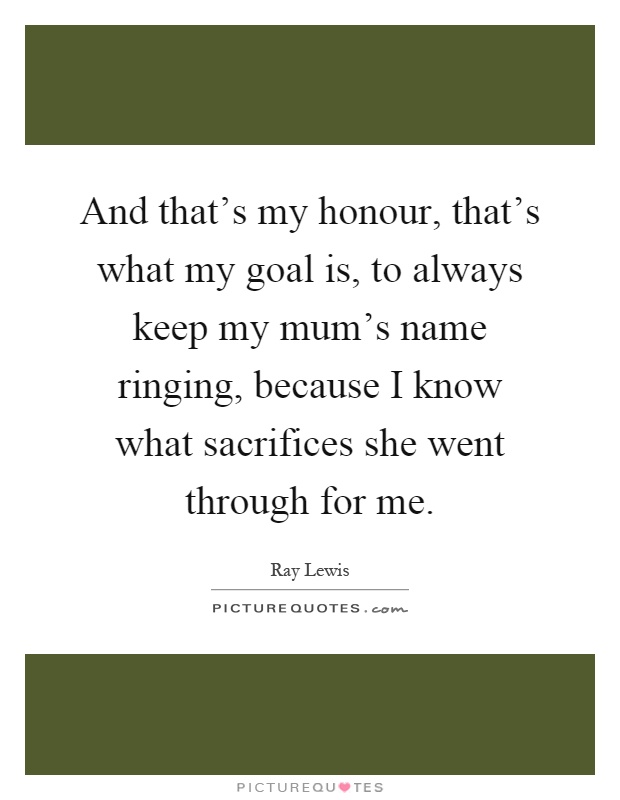 And that's my honour, that's what my goal is, to always keep my mum's name ringing, because I know what sacrifices she went through for me Picture Quote #1