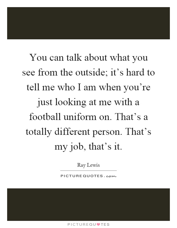 You can talk about what you see from the outside; it's hard to tell me who I am when you're just looking at me with a football uniform on. That's a totally different person. That's my job, that's it Picture Quote #1