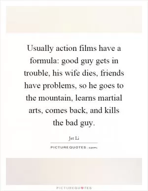 Usually action films have a formula: good guy gets in trouble, his wife dies, friends have problems, so he goes to the mountain, learns martial arts, comes back, and kills the bad guy Picture Quote #1