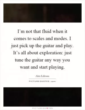 I’m not that fluid when it comes to scales and modes. I just pick up the guitar and play. It’s all about exploration: just tune the guitar any way you want and start playing Picture Quote #1