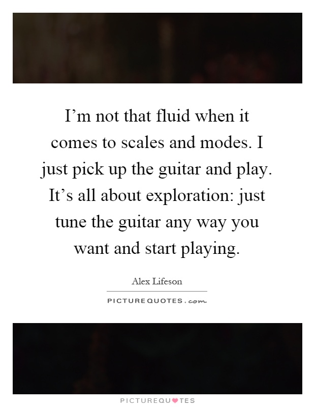 I'm not that fluid when it comes to scales and modes. I just pick up the guitar and play. It's all about exploration: just tune the guitar any way you want and start playing Picture Quote #1