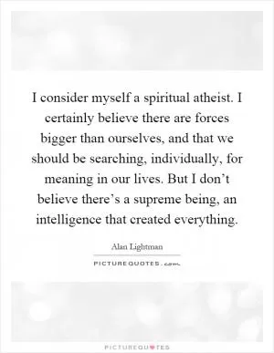 I consider myself a spiritual atheist. I certainly believe there are forces bigger than ourselves, and that we should be searching, individually, for meaning in our lives. But I don’t believe there’s a supreme being, an intelligence that created everything Picture Quote #1