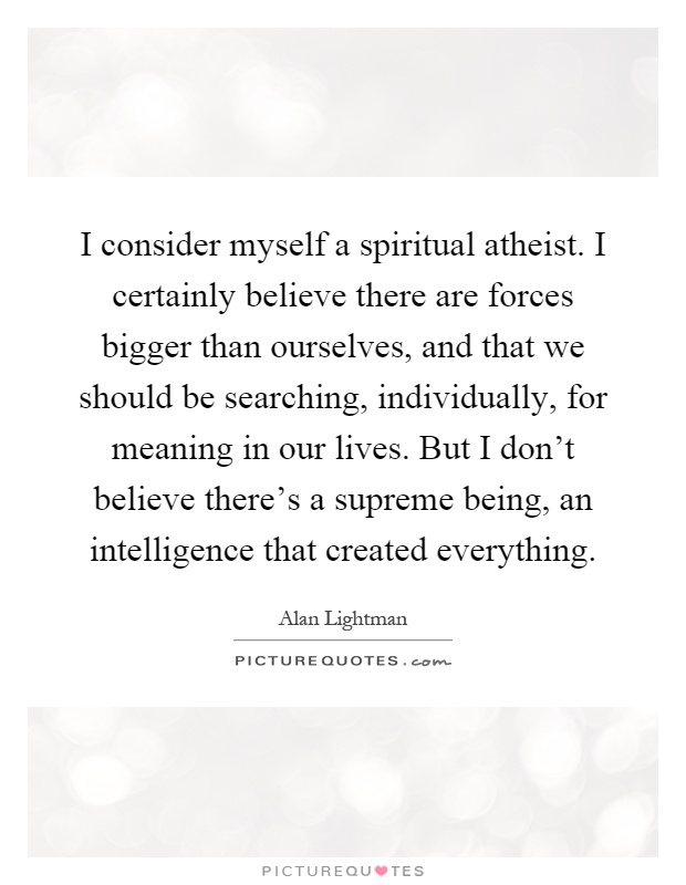 I consider myself a spiritual atheist. I certainly believe there are forces bigger than ourselves, and that we should be searching, individually, for meaning in our lives. But I don't believe there's a supreme being, an intelligence that created everything Picture Quote #1