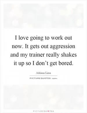 I love going to work out now. It gets out aggression and my trainer really shakes it up so I don’t get bored Picture Quote #1