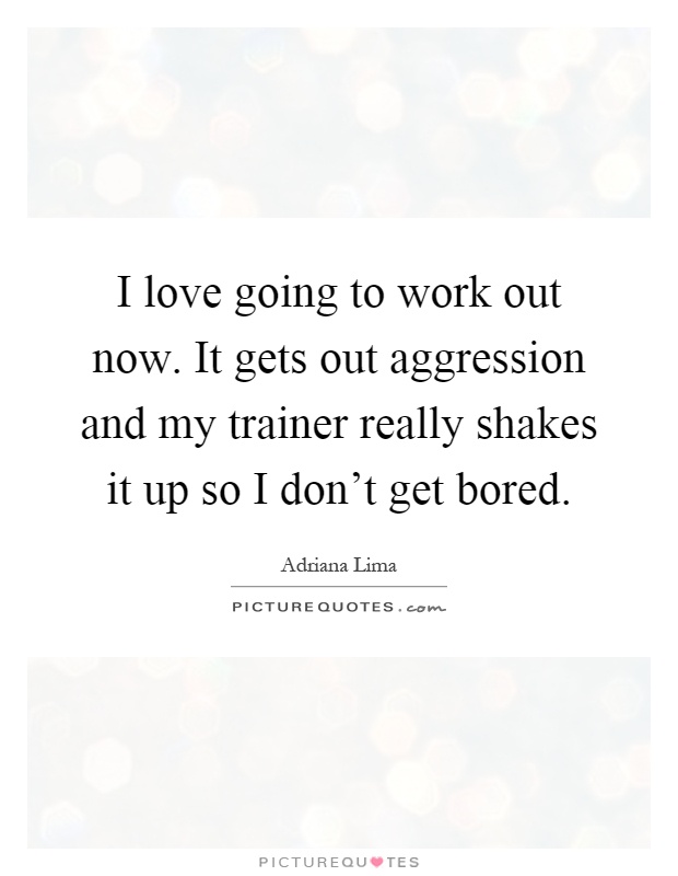 I love going to work out now. It gets out aggression and my trainer really shakes it up so I don't get bored Picture Quote #1