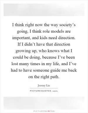 I think right now the way society’s going, I think role models are important, and kids need direction. If I didn’t have that direction growing up, who knows what I could be doing, because I’ve been lost many times in my life, and I’ve had to have someone guide me back on the right path Picture Quote #1